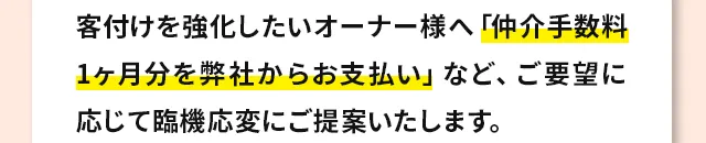 客付けを強化したいオーナー様へ「仲介手数料1ヶ月分を弊社からお支払い」など、ご要望に応じて臨機応変にご提案いたします。