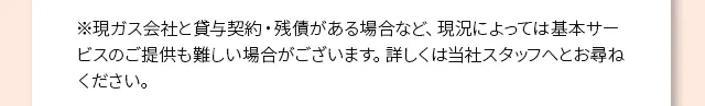 ※現ガス会社と貸与契約・残債がある場合など、現況によっては基本サービスのご提供も難しい場合がございます。詳しくは当社スタッフへとお尋ねください。