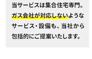 当サービスは集合住宅専門。ガス会社が対応しないようなサービス・設備も、当社から包括的にご提案いたします。