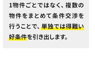1物件ごとではなく、複数の物件をまとめて条件交渉を行うことで、単独では得難い好条件を引き出します。