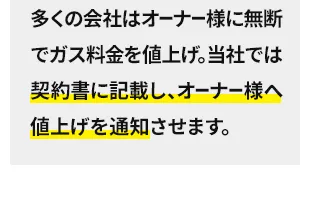 多くの会社はオーナー様に無断でガス料金を値上げ。当社では契約書に記載し、オーナー様へ値上げを通知させます。