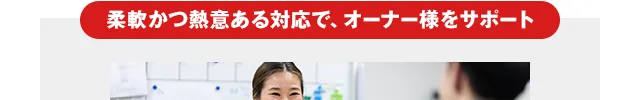柔軟かつ熱意ある対応で、オーナー様をサポート