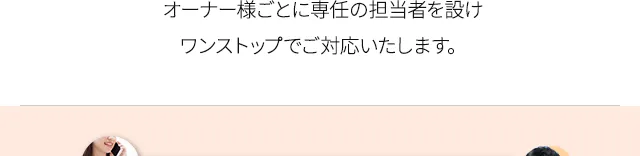 オーナー様ごとに専任の担当者を設けワンストップでご対応いたします。
