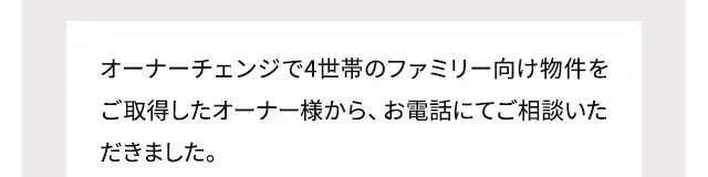 オーナーチェンジで4世帯のファミリー向け物件をご取得したオーナー様から、お電話にてご相談いただきました。