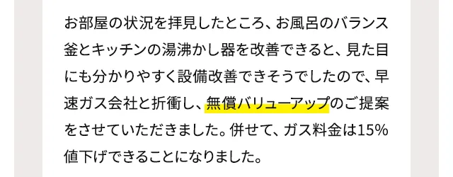 お部屋の状況を拝見したところ、お風呂のバランス釜とキッチンの湯沸かし器を改善できると、見た目にも分かりやすく設備改善できそうでしたので、早速ガス会社と折衝し、無償バリューアップのご提案をさせていただきました。併せて、ガス料金は15％値下げできることになりました。
