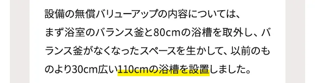設備の無償バリューアップの内容については、まず浴室のバランス釜と80cmの浴槽を取外し、バランス釜がなくなったスペースを生かして、以前のものより30cm広い110cmの浴槽を設置しました。
