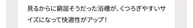 見るからに窮屈そうだった浴槽が、くつろぎやすいサイズになって快適性がアップ！