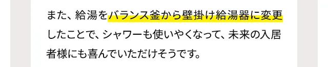 また、給湯をバランス釜から壁掛け給湯器に変更したことで、シャワーも使いやくなって、未来の入居者様にも喜んでいただけそうです。
