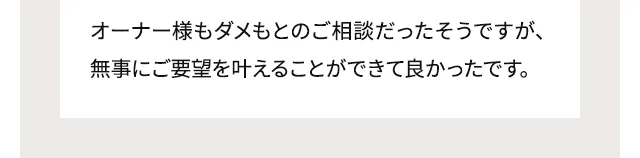 オーナー様もダメもとのご相談だったそうですが、無事にご要望を叶えることができて良かったです。
