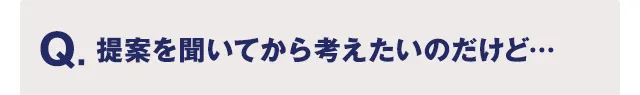 Q.提案を聞いてから考えたいのだけど…