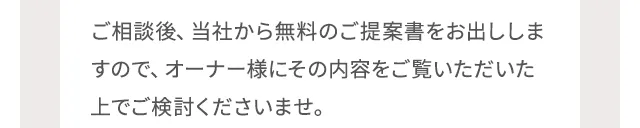 ご相談後、当社から無料のご提案書をお出ししますので、オーナー様にその内容をご覧いただいた上でご検討くださいませ。