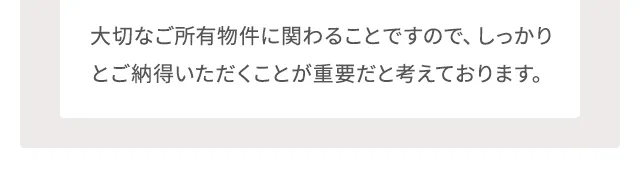 大切なご所有物件に関わることですので、しっかりとご納得いただくことが重要だと考えております。