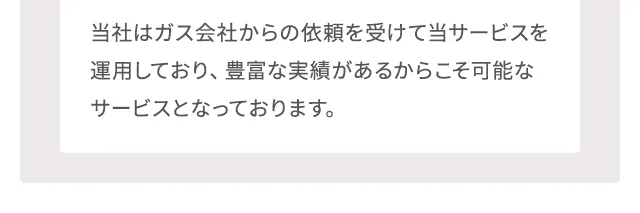 当社はガス会社からの依頼を受けて当サービスを運用しており、豊富な実績があるからこそ可能なサービスとなっております。