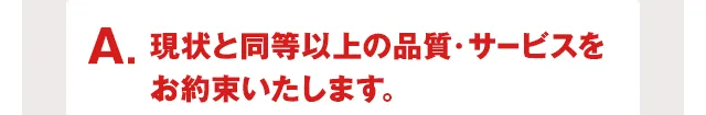 A.現状と同等以上の品質・サービスをお約束いたします。