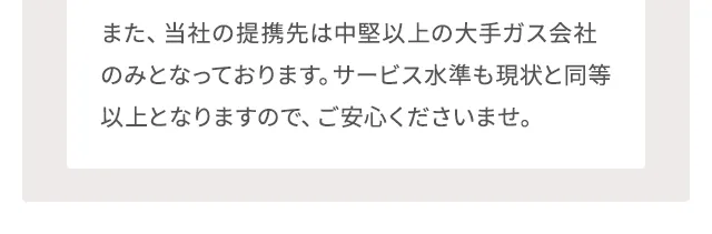 また、当社の提携先は中堅以上の大手ガス会社のみとなっております。サービス水準も現状と同等以上となりますので、ご安心くださいませ。