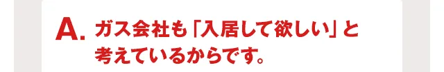 ガス会社も「入居して欲しい」と考えているからです。