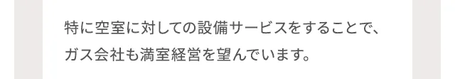 特に空室に対しての設備サービスをすることで、ガス会社も満室経営を望んでいます。