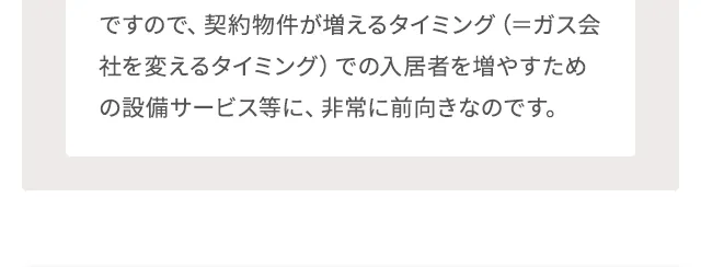 ですので、契約物件が増えるタイミング（＝ガス会社を変えるタイミング）での入居者を増やすための設備サービス等に、非常に前向きなのです。